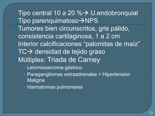  Tipo

central 10 a 20 % U.endobronquial
 Tipo parenquimatosoNPS
 Tumores bien circunscritos, gris pálido,
consistencia cartilaginosa, 1 a 2 cm
 Interior calcificaciones “palomitas de maíz”
 TC densidad de tejido graso
 Múltiples: Triada de Carney
 Leiomiosarcoma gástrico
 Paragangliomas extraadrenales + Hipertensión
Maligna
 Harmatomas pulmonares

33

 