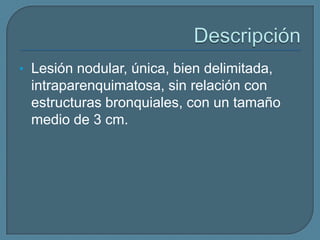 • Lesión nodular, única, bien delimitada,

intraparenquimatosa, sin relación con
estructuras bronquiales, con un tamaño
medio de 3 cm.

 