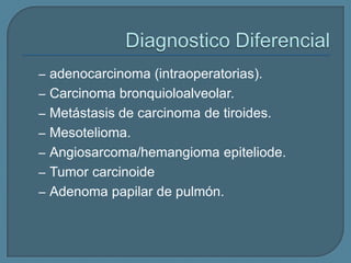 – adenocarcinoma (intraoperatorias).

– Carcinoma bronquioloalveolar.
– Metástasis de carcinoma de tiroides.
– Mesotelioma.

– Angiosarcoma/hemangioma epiteliode.
– Tumor carcinoide
– Adenoma papilar de pulmón.

 