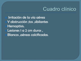 Irritación de la vía aérea
 Y obstrucción ;tos ,sibilantes
 Hemoptisis.
 Lesiones 1 a 2 cm duros ,
 Blancos ,aéreas calcificadas.


 