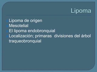  Lipoma

de origen
 Mesotelial
 El lipoma endobronquial
 Localización; primaras divisiones del árbol
traqueobronquial

 