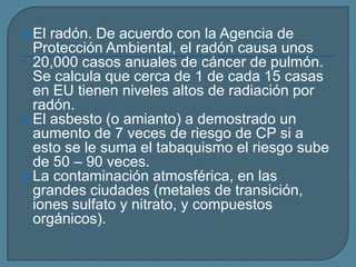  El

radón. De acuerdo con la Agencia de
Protección Ambiental, el radón causa unos
20,000 casos anuales de cáncer de pulmón.
Se calcula que cerca de 1 de cada 15 casas
en EU tienen niveles altos de radiación por
radón.
 El asbesto (o amianto) a demostrado un
aumento de 7 veces de riesgo de CP si a
esto se le suma el tabaquismo el riesgo sube
de 50 – 90 veces.
 La contaminación atmosférica, en las
grandes ciudades (metales de transición,
iones sulfato y nitrato, y compuestos
orgánicos).

 