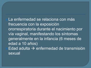  La

enfermedad se relaciona con más
frecuencia con la exposición
ororrespiratoria durante el nacimiento por
vía vaginal, manifestando los síntomas
generalmente en la infancia (6 meses de
edad a 10 años)
 Edad adulta  enfermedad de transmisión
sexual

 