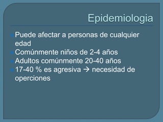  Puede

afectar a personas de cualquier

edad
 Comúnmente niños de 2-4 años
 Adultos comúnmente 20-40 años
 17-40 % es agresiva  necesidad de
operciones

 