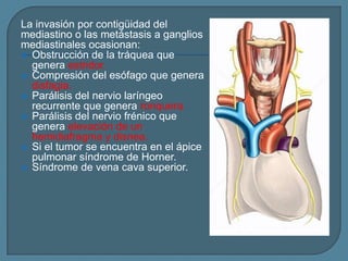 La invasión por contigüidad del
mediastino o las metástasis a ganglios
mediastinales ocasionan:
 Obstrucción de la tráquea que
genera estridor.
 Compresión del esófago que genera
disfagia.
 Parálisis del nervio laríngeo
recurrente que genera ronquera.
 Parálisis del nervio frénico que
genera elevación de un
hemidiafragma y disnea.
 Si el tumor se encuentra en el ápice
pulmonar síndrome de Horner.
 Síndrome de vena cava superior.

 