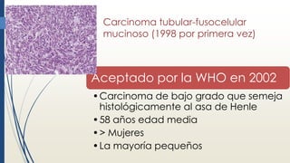 Carcinoma tubular-fusocelular
mucinoso (1998 por primera vez)
Aceptado por la WHO en 2002
•Carcinoma de bajo grado que semeja
histológicamente al asa de Henle
•58 años edad media
•> Mujeres
•La mayoría pequeños
 