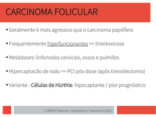 CARCINOMA FOLICULAR
➔ Geralmente é mais agressivo que o carcinoma papilífero
➔ Frequentemente hiperfuncionantes >> tireotoxicose
➔ Metástases: linfonodos cervicais, ossos e pulmões
➔ Hipercaptacão de iodo >> PCI pós-dose (após tireoidectomia)
➔ Variante - Células de Hürthle: hipocaptante / pior prognóstico
CURRENT Medicina – Diagnóstico e Tratamento (2015)
 