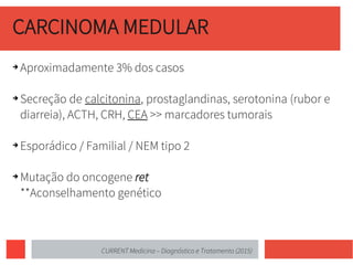CARCINOMA MEDULAR
➔ Aproximadamente 3% dos casos
➔ Secreção de calcitonina, prostaglandinas, serotonina (rubor e
diarreia), ACTH, CRH, CEA >> marcadores tumorais
➔ Esporádico / Familial / NEM tipo 2
➔ Mutação do oncogene ret
**Aconselhamento genético
CURRENT Medicina – Diagnóstico e Tratamento (2015)
 