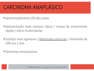 CARCINOMA ANAPLÁSICO
➔ Aproximadamente 2% dos casos
➔ Apresentação mais comum: Idoso / massa de crescimento
rápido / bócio multinodular
➔ Subtipo mais agressivo / Metástases precoces / Sobrevida de
10% em 1 ano
➔ Sintomas compressivos
CURRENT Medicina – Diagnóstico e Tratamento (2015)
 