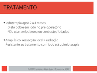 TRATAMENTO
➔ Iodoterapia após 2 a 4 meses
Dieta pobre em iodo no pré-operatório
Não usar amiodarona ou contrastes iodados
➔ Anaplásico: ressecção local + radiação
Resistente ao tratamento com iodo e à quimioterapia
CURRENT Medicina – Diagnóstico e Tratamento (2015)
 