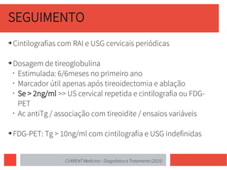 SEGUIMENTO
➔ Cintilografias com RAI e USG cervicais periódicas
➔ Dosagem de tireoglobulina
• Estimulada: 6/6meses no primeiro ano
• Marcador útil apenas após tireoidectomia e ablação
• Se > 2ng/ml >> US cervical repetida e cintilografia ou FDG-
PET
• Ac antiTg / associação com tireoidite / ensaios variáveis
➔ FDG-PET: Tg > 10ng/ml com cintilografia e USG indefinidas
CURRENT Medicina – Diagnóstico e Tratamento (2015)
 