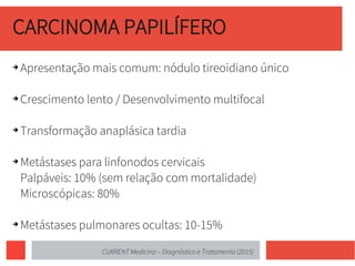 CARCINOMA PAPILÍFERO
➔ Apresentação mais comum: nódulo tireoidiano único
➔ Crescimento lento / Desenvolvimento multifocal
➔ Transformação anaplásica tardia
➔ Metástases para linfonodos cervicais
Palpáveis: 10% (sem relação com mortalidade)
Microscópicas: 80%
➔ Metástases pulmonares ocultas: 10-15%
CURRENT Medicina – Diagnóstico e Tratamento (2015)
 