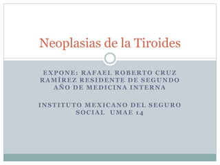 EXPONE: RAFAEL ROBERTO CRUZ
RAMÍREZ RESIDENTE DE SEGUNDO
AÑO DE MEDICINA INTERNA
INSTITUTO MEXICANO DEL SEGURO
SOCIAL UMAE 14
Neoplasias de la Tiroides
 