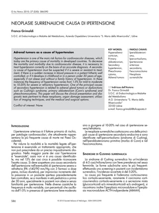 G Ital Nefrol 2010; 27 (S50): S86-S90




NEOPLASIE SURRENALICHE CAUSA DI IPERTENSIONE
Franco Grimaldi
S.O.C. di Endocrinologia e Malattie del Metabolismo, Azienda Ospedaliero Universitaria “S. Maria della Misericordia”, Udine




                                                                                                      KEY WORDS:          PAROLE CHIAVE:
  Adrenal tumors as a cause of hypertension                                                           Hyperadreno-        Iperaldosteroni-
                                                                                                      corticism,          smo,
  Hypertension is one of the main risk factors for cardiovascular diseases, which                     Primary             Ipercortisolismo,
  today are the primary cause of mortality in developed countries. To decrease                        aldosteronism,      Ipertensione
  the mortality and morbidity due to cardiovascular disease, it is necessary to                       Secondary           arteriosa
  treat hypertension correctly on the basis of an accurate diagnosis. A seconda-                      hypertension,       secondaria,
  ry cause of hypertension must be suspected if it is severe or resistant to treat-                   Pheochromo-         Feocromocitoma
  ment, if there is a sudden increase in blood pressure in a patient hitherto well                    cytoma,             Neoplasie
  controlled, or if it develops in childhood or in a person under 30 years of age,
                                                                                                      Adrenal tumors      surrenaliche
  especially if not obese and without a family history of hypertension. In these
  instances the frequency of hypertension varies from 1-5% for mild to moderate
  to 10-20% for severe or refractory hypertension. One of the principal causes
  of secondary hypertension is related to adrenal gland tumors or dysfunctions                         Indirizzo dell’Autore:
  such as Cushing’s syndrome, primary aldosteronism (Conn’s syndrome) and                             Dr. Franco Grimaldi
  pheochromocytoma. This paper will discuss the clinical presentation and dia-                        S.O.C. di Endocrinologia e Malattie
  gnostic tests pertinent to these neoplasms, organ damage assessment, utiliza-                       del Metabolismo
  tion of imaging techniques, and the medical and surgical options.                                   A.O. Universitaria “S. Maria della
                                                                                                      Misericordia”
  Conflict of interest: None                                                                          33100 Udine
                                                                                                      e-mail: franco.grimaldi@aliceposta.it




IntroduzIone                                                               sino a giungere al 10-20% nel caso di ipertensione se-
                                                                           vera/refrattaria.
   L’ipertensione arteriosa è il fattore primario di rischio,                Le neoplasie surrenaliche costituiscono una delle princi-
per patologie cardiovascolari, che attualmente rappre-                     pali cause di ipertensione secondaria endocrina e sono
sentano la più frequente causa di morte nei Paesi Oc-                      identificate nell’ipercortisolismo (sindrome di Cushing),
cidentali.                                                                 nell’Iperaldosteronismo primitivo (morbo di Conn) e nel
   Per ridurre la morbilità e la mortalità legate all’iper-                Feocromocitoma.
tensione è essenziale un trattamento appropriato, che
non può prescindere da un preciso inquadramento dia-
gnostico. Nella maggior parte dei casi l’ipertensione                      SIndrome dI CuShIng SurrenalICa
è “essenziale”, ossia non vi è una causa identificabi-
le, ma nel 15% dei casi circa è possibile riconoscere                         La sindrome di Cushing surrenalica ha un’incidenza
l’esatta causa. Si deve sospettare una causa secondaria                    di 4-5 casi/milione/anno con lieve prevalenza nel sesso
dell’ipertensione nell’eventualità di ipertensione severa o                femminile. Le forme subcliniche sono le più frequenti:
refrattaria (PA >140/90 mm/Hg con 3 farmaci a dose                         effettuando uno screening in pazienti con incidentaloma
piena, incluso diuretico), per improvviso incremento del-                  surrenalico, l’incidenza accertata è del 5-20%.
la pressione in un paziente iperteso precedentemente                          La causa più frequente è l’adenoma corticosurrena-
ben controllato, se si manifesta in età pediatrica o prima                 lico cortisolo-secernente, raramente il carcinoma corti-
dei 30 anni, specialmente in pazienti non obesi e senza                    cosurrenalico cortisolo-secernente o a secrezione mista
familiarità per ipertensione. Nelle diverse casistiche la                  (glucocorticoidi e/o mineralcorticoidi e/o androgeni), si
frequenza è molto variabile, con percentuali che oscilla-                  riscontrano inoltre l’iperplasia micronodulare e l’iperpla-
no dall’1-5% in presenza di ipertensione lieve-moderata                    sia macronodulare ACTH-indipendente (AIMAH).


S86                                          © 2010 Società Italiana di Nefrologia - ISSN 0393-5590
 