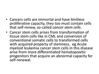 • Cancers cells are immortal and have limitless
proliferative capacity, they too must contain cells
that self-renew, so-called cancer stem cells.
• Cancer stem cells arises from transformation of
tissue stem cells like in CML and conversion of
conventional somatic cells to transformed cells
with acquired property of stemness. eg Acute
myeloid leukemia cancer stem cells in this disease
arise from more differentiated hematopoietic
progenitors that acquire an abnormal capacity for
self-renewal.
 