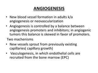 ANGIOGENESIS
• New blood vessel formation in adults k/a
angiogenesis or neovascularization
• Angiogenesis is controlled by a balance between
angiogenesis promoters and inhibitors; in angiogenic
tumors this balance is skewed in favor of promoters.
Two machenisms
• New vessels sprout from previously existing
capillaries( capillary growth)
• Vasculogenesis, in which endothelial cells are
recruited from the bone marrow (EPC)
 