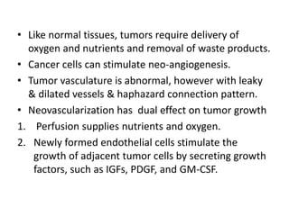 • Like normal tissues, tumors require delivery of
oxygen and nutrients and removal of waste products.
• Cancer cells can stimulate neo-angiogenesis.
• Tumor vasculature is abnormal, however with leaky
& dilated vessels & haphazard connection pattern.
• Neovascularization has dual effect on tumor growth
1. Perfusion supplies nutrients and oxygen.
2. Newly formed endothelial cells stimulate the
growth of adjacent tumor cells by secreting growth
factors, such as IGFs, PDGF, and GM-CSF.
 