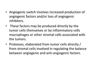 • Angiogenic switch involves increased production of
angiogenic factors and/or loss of angiogenic
inhibitors.
• These factors may be produced directly by the
tumor cells themselves or by inflammatory cells
macrophages or other stromal cells associated with
the tumors.
• Proteases, elaborated from tumor cells directly /
from stromal cells involved in regulating the balance
between angiogenic and anti-angiogenic factors.
 