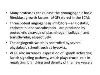 • Many proteases can release the proangiogenic basic
fibroblast growth factors (bFGF) stored in the ECM.
• Three potent angiogenesis inhibitors—angiostatin,
endostatin, and vasculostatin—are produced by
proteolytic cleavage of plasminogen, collagen, and
transthyretin, respectively.
• The angiogenic switch is controlled by several
physiologic stimuli, such as hypoxia..
• VEGF also increases expression of ligands activating
Notch signaling pathway, which plays crucial role in
regulating branching and density of the new vessels
 