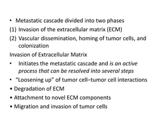 • Metastatic cascade divided into two phases
(1) Invasion of the extracellular matrix (ECM)
(2) Vascular dissemination, homing of tumor cells, and
colonization
Invasion of Extracellular Matrix
• Initiates the metastatic cascade and is an active
process that can be resolved into several steps
• “Loosening up” of tumor cell–tumor cell interactions
• Degradation of ECM
• Attachment to novel ECM components
• Migration and invasion of tumor cells
 