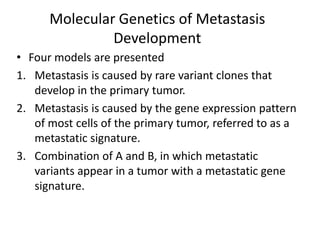 Molecular Genetics of Metastasis
Development
• Four models are presented
1. Metastasis is caused by rare variant clones that
develop in the primary tumor.
2. Metastasis is caused by the gene expression pattern
of most cells of the primary tumor, referred to as a
metastatic signature.
3. Combination of A and B, in which metastatic
variants appear in a tumor with a metastatic gene
signature.
 