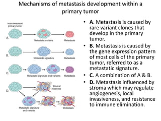 Mechanisms of metastasis development within a
primary tumor
• A. Metastasis is caused by
rare variant clones that
develop in the primary
tumor.
• B. Metastasis is caused by
the gene expression pattern
of most cells of the primary
tumor, referred to as a
metastatic signature.
• C. A combination of A & B.
• D. Metastasis influenced by
stroma which may regulate
angiogenesis, local
invasiveness, and resistance
to immune elimination.
 