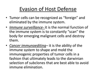 Evasion of Host Defense
• Tumor cells can be recognized as “foreign” and
eliminated by the immune system.
• Immune surveillance- it is the normal function of
the immune system is to constantly “scan” the
body for emerging malignant cells and destroy
them.
• Cancer immunoediting– it is the ability of the
immune system to shape and mold the
immunogenic properties of tumor cells in a
fashion that ultimately leads to the darwinian
selection of subclones that are best able to avoid
immune elimination.
 