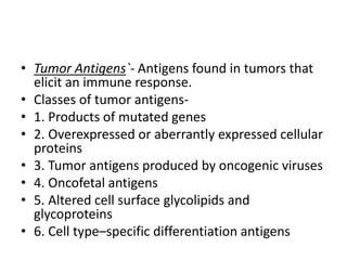 • Tumor Antigens`- Antigens found in tumors that
elicit an immune response.
• Classes of tumor antigens-
• 1. Products of mutated genes
• 2. Overexpressed or aberrantly expressed cellular
proteins
• 3. Tumor antigens produced by oncogenic viruses
• 4. Oncofetal antigens
• 5. Altered cell surface glycolipids and
glycoproteins
• 6. Cell type–specific differentiation antigens
 