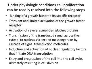Under physiologic conditions cell proliferation
can be readily resolved into the following steps
• Binding of a growth factor to its specific receptor
• Transient and limited activation of the growth factor
receptor
• Activation of several signal-transducing proteins
• Transmission of the transduced signal across the
cytosol to nucleus via second messengers or by
cascade of signal transduction molecules
• Induction and activation of nuclear regulatory factors
that initiate DNA transcription
• Entry and progression of the cell into the cell cycle,
ultimately resulting in cell division
 