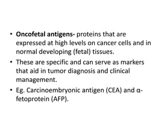 • Oncofetal antigens- proteins that are
expressed at high levels on cancer cells and in
normal developing (fetal) tissues.
• These are specific and can serve as markers
that aid in tumor diagnosis and clinical
management.
• Eg. Carcinoembryonic antigen (CEA) and α-
fetoprotein (AFP).
 