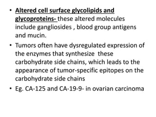 • Altered cell surface glycolipids and
glycoproteins- these altered molecules
include gangliosides , blood group antigens
and mucin.
• Tumors often have dysregulated expression of
the enzymes that synthesize these
carbohydrate side chains, which leads to the
appearance of tumor-specific epitopes on the
carbohydrate side chains
• Eg. CA-125 and CA-19-9- in ovarian carcinoma
 