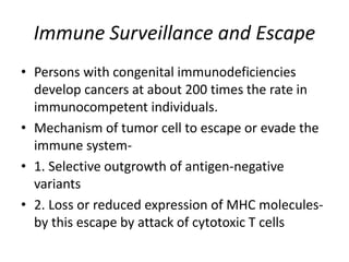 Immune Surveillance and Escape
• Persons with congenital immunodeficiencies
develop cancers at about 200 times the rate in
immunocompetent individuals.
• Mechanism of tumor cell to escape or evade the
immune system-
• 1. Selective outgrowth of antigen-negative
variants
• 2. Loss or reduced expression of MHC molecules-
by this escape by attack of cytotoxic T cells
 