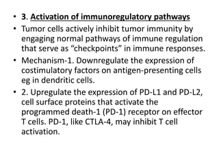 • 3. Activation of immunoregulatory pathways
• Tumor cells actively inhibit tumor immunity by
engaging normal pathways of immune regulation
that serve as “checkpoints” in immune responses.
• Mechanism-1. Downregulate the expression of
costimulatory factors on antigen-presenting cells
eg in dendritic cells.
• 2. Upregulate the expression of PD-L1 and PD-L2,
cell surface proteins that activate the
programmed death-1 (PD-1) receptor on effector
T cells. PD-1, like CTLA-4, may inhibit T cell
activation.
 