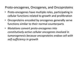Proto-oncogenes, Oncogenes, and Oncoproteins
• Proto-oncogenes have multiple roles, participating in
cellular functions related to growth and proliferation
• Oncoproteins encoded by oncogenes generally serve
functions similar to their normal counterparts
• Mutations convert proto-oncogenes into
constitutively active cellular oncogenes involved in
tumorogenesis because oncoproteins endow cell with
self-sufficiency in growth
 