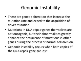 Genomic Instability
• These are genetic alteration that increase the
mutation rate and expedite the acquisition of
driver mutation.
• Mutations in DNA-repair genes themselves are
not oncogenic, but their abnormalities greatly
enhance the occurrence of mutations in other
genes during the process of normal cell division.
• Genomic instability occurs when both copies of
the DNA repair gene are lost;
 