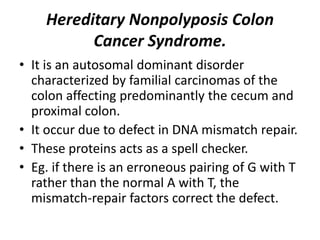 Hereditary Nonpolyposis Colon
Cancer Syndrome.
• It is an autosomal dominant disorder
characterized by familial carcinomas of the
colon affecting predominantly the cecum and
proximal colon.
• It occur due to defect in DNA mismatch repair.
• These proteins acts as a spell checker.
• Eg. if there is an erroneous pairing of G with T
rather than the normal A with T, the
mismatch-repair factors correct the defect.
 