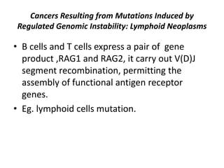 Cancers Resulting from Mutations Induced by
Regulated Genomic Instability: Lymphoid Neoplasms
• B cells and T cells express a pair of gene
product ,RAG1 and RAG2, it carry out V(D)J
segment recombination, permitting the
assembly of functional antigen receptor
genes.
• Eg. lymphoid cells mutation.
 