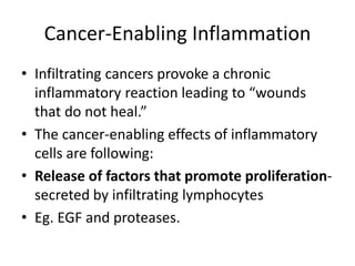 Cancer-Enabling Inflammation
• Infiltrating cancers provoke a chronic
inflammatory reaction leading to “wounds
that do not heal.”
• The cancer-enabling effects of inflammatory
cells are following:
• Release of factors that promote proliferation-
secreted by infiltrating lymphocytes
• Eg. EGF and proteases.
 