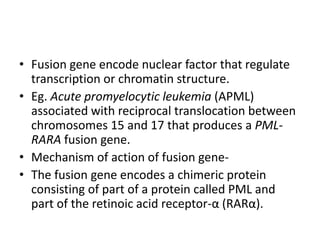 • Fusion gene encode nuclear factor that regulate
transcription or chromatin structure.
• Eg. Acute promyelocytic leukemia (APML)
associated with reciprocal translocation between
chromosomes 15 and 17 that produces a PML-
RARA fusion gene.
• Mechanism of action of fusion gene-
• The fusion gene encodes a chimeric protein
consisting of part of a protein called PML and
part of the retinoic acid receptor-α (RARα).
 