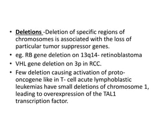• Deletions -Deletion of specific regions of
chromosomes is associated with the loss of
particular tumor suppressor genes.
• eg. RB gene deletion on 13q14- retinoblastoma
• VHL gene deletion on 3p in RCC.
• Few deletion causing activation of proto-
oncogene like in T- cell acute lymphoblastic
leukemias have small deletions of chromosome 1,
leading to overexpression of the TAL1
transcription factor.
 