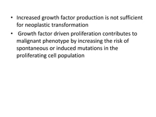 • Increased growth factor production is not sufficient
for neoplastic transformation
• Growth factor driven proliferation contributes to
malignant phenotype by increasing the risk of
spontaneous or induced mutations in the
proliferating cell population
 