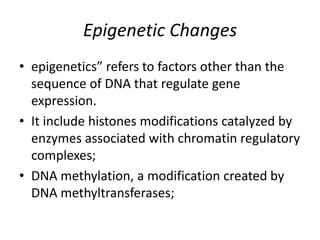 Epigenetic Changes
• epigenetics” refers to factors other than the
sequence of DNA that regulate gene
expression.
• It include histones modifications catalyzed by
enzymes associated with chromatin regulatory
complexes;
• DNA methylation, a modification created by
DNA methyltransferases;
 