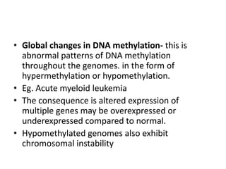 • Global changes in DNA methylation- this is
abnormal patterns of DNA methylation
throughout the genomes. in the form of
hypermethylation or hypomethylation.
• Eg. Acute myeloid leukemia
• The consequence is altered expression of
multiple genes may be overexpressed or
underexpressed compared to normal.
• Hypomethylated genomes also exhibit
chromosomal instability
 