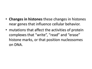 • Changes in histones these changes in histones
near genes that influence cellular behavior.
• mutations that affect the activities of protein
complexes that “write”, “read” and “erase”
histone marks, or that position nucleosomes
on DNA.
 