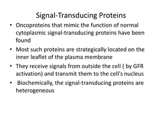 Signal-Transducing Proteins
• Oncoproteins that mimic the function of normal
cytoplasmic signal-transducing proteins have been
found
• Most such proteins are strategically located on the
inner leaflet of the plasma membrane
• They receive signals from outside the cell ( by GFR
activation) and transmit them to the cell's nucleus
• Biochemically, the signal-transducing proteins are
heterogeneous
 