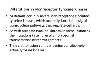 Alterations in Nonreceptor Tyrosine Kinases
• Mutations occur in several non-receptor-associated
tyrosine kinases, which normally function in signal
transduction pathways that regulate cell growth.
• As with receptor tyrosine kinases, in some instances
the mutations take form of chromosomal
translocations or rearrangements .
• They create fusion genes encoding constitutively
active tyrosine kinases.
 