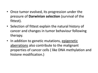 • Once tumor evolved, its progression under the
pressure of Darwinian selection (survival of the
fittest).
• Selection of fittest explain the natural history of
cancer and changes in tumor behaviour following
therapy.
• In addition to genetic mutations, epigenetic
aberrations also contribute to the malignant
properties of cancer cells ( like DNA methylation and
histone modification.)
 