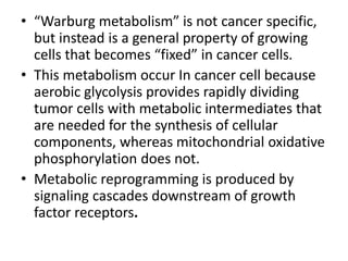 • “Warburg metabolism” is not cancer specific,
but instead is a general property of growing
cells that becomes “fixed” in cancer cells.
• This metabolism occur In cancer cell because
aerobic glycolysis provides rapidly dividing
tumor cells with metabolic intermediates that
are needed for the synthesis of cellular
components, whereas mitochondrial oxidative
phosphorylation does not.
• Metabolic reprogramming is produced by
signaling cascades downstream of growth
factor receptors.
 