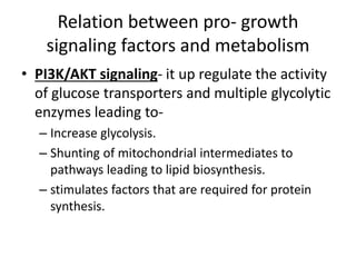 Relation between pro- growth
signaling factors and metabolism
• PI3K/AKT signaling- it up regulate the activity
of glucose transporters and multiple glycolytic
enzymes leading to-
– Increase glycolysis.
– Shunting of mitochondrial intermediates to
pathways leading to lipid biosynthesis.
– stimulates factors that are required for protein
synthesis.
 