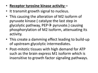 • Receptor tyrosine kinase activity –
• It transmit growth signal to nucleus.
• This causing the alteration of M2 isoform of
pyruvate kinase ( catalyze the last step in
glycolytic pathway, PEP pyruvate.) causing
phosphorylation of M2 isoform, attenuating its
activity.
• This create a damming effect leading to build-up
of upstream glycolytic intermediates.
• Post-mitotic tissues with high demand for ATP
such as the brain express M1 isoform which is
insensitive to growth factor signaling pathways.
 